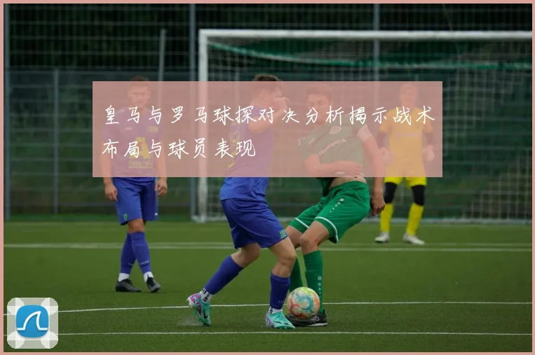 皇马与罗马球探对决分析揭示战术布局与球员表现