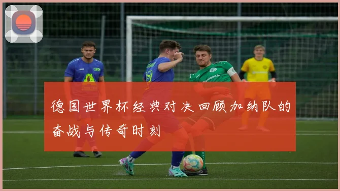 德国世界杯经典对决回顾加纳队的奋战与传奇时刻