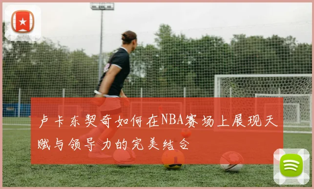 卢卡东契奇如何在NBA赛场上展现天赋与领导力的完美结合