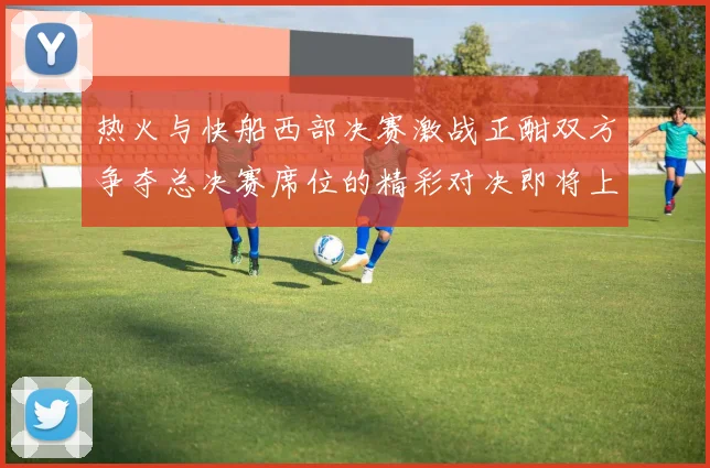 热火与快船西部决赛激战正酣双方争夺总决赛席位的精彩对决即将上演