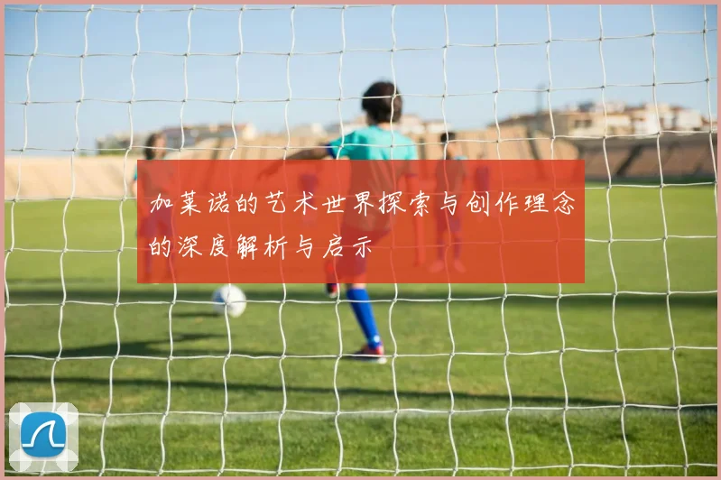 加莱诺的艺术世界探索与创作理念的深度解析与启示