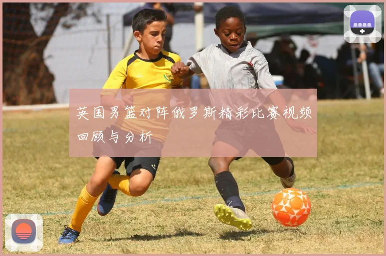 英国男篮对阵俄罗斯精彩比赛视频回顾与分析