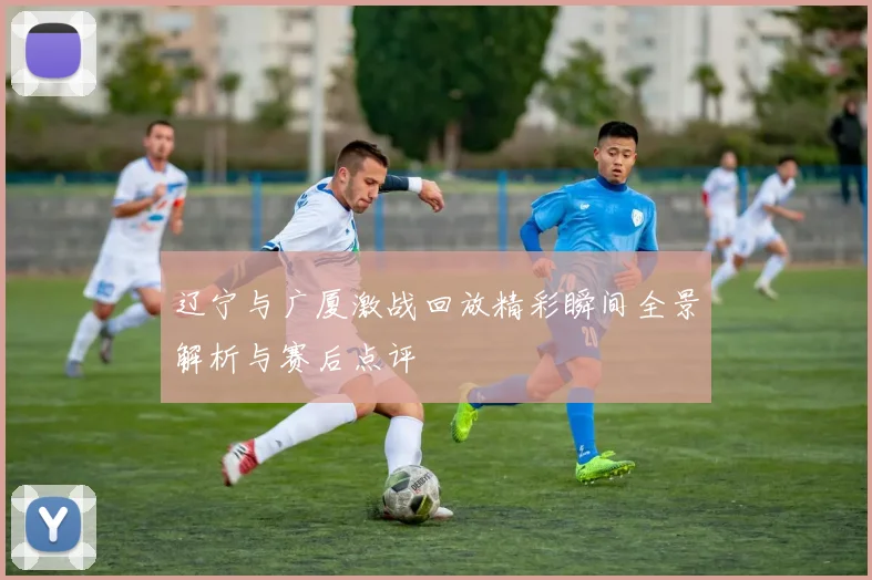 辽宁与广厦激战回放精彩瞬间全景解析与赛后点评